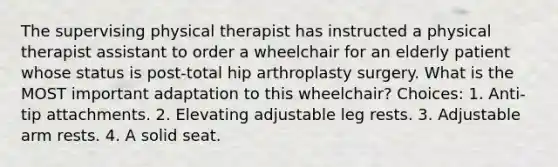 The supervising physical therapist has instructed a physical therapist assistant to order a wheelchair for an elderly patient whose status is post-total hip arthroplasty surgery. What is the MOST important adaptation to this wheelchair? Choices: 1. Anti-tip attachments. 2. Elevating adjustable leg rests. 3. Adjustable arm rests. 4. A solid seat.