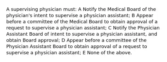 A supervising physician must: A Notify the Medical Board of the physician's intent to supervise a physician assistant; B Appear before a committee of the Medical Board to obtain approval of a request to supervise a physician assistant; C Notify the Physician Assistant Board of intent to supervise a physician assistant, and obtain Board approval; D Appear before a committee of the Physician Assistant Board to obtain approval of a request to supervise a physician assistant; E None of the above.