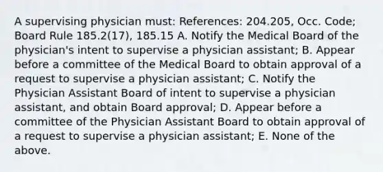 A supervising physician must: References: 204.205, Occ. Code; Board Rule 185.2(17), 185.15 A. Notify the Medical Board of the physician's intent to supervise a physician assistant; B. Appear before a committee of the Medical Board to obtain approval of a request to supervise a physician assistant; C. Notify the Physician Assistant Board of intent to supervise a physician assistant, and obtain Board approval; D. Appear before a committee of the Physician Assistant Board to obtain approval of a request to supervise a physician assistant; E. None of the above.