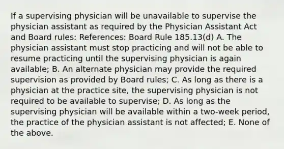 If a supervising physician will be unavailable to supervise the physician assistant as required by the Physician Assistant Act and Board rules: References: Board Rule 185.13(d) A. The physician assistant must stop practicing and will not be able to resume practicing until the supervising physician is again available; B. An alternate physician may provide the required supervision as provided by Board rules; C. As long as there is a physician at the practice site, the supervising physician is not required to be available to supervise; D. As long as the supervising physician will be available within a two-week period, the practice of the physician assistant is not affected; E. None of the above.