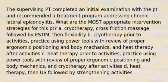 The supervising PT completed an initial examination with the pt and recommended a treatment program addressing chronic lateral epicondylitis. What are the MOST appropriate intervention strategies for this pt? a. cryotherapy, cross-friction massage followed by ESTIM, then flexibility b. cryotherapy prior to activities, practice using power tools with review of proper ergonomic positioning and body mechanics, and heat therapy after activities c. heat therapy prior to activities, practice using power tools with review of proper ergonomic positioning and body mechanics, and cryotherapy after activities d. heat therapy, then US followed by strengthening activities