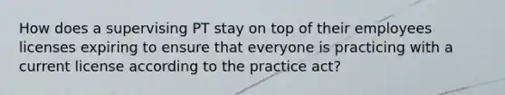 How does a supervising PT stay on top of their employees licenses expiring to ensure that everyone is practicing with a current license according to the practice act?