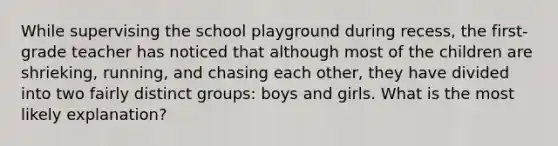 While supervising the school playground during recess, the first-grade teacher has noticed that although most of the children are shrieking, running, and chasing each other, they have divided into two fairly distinct groups: boys and girls. What is the most likely explanation?