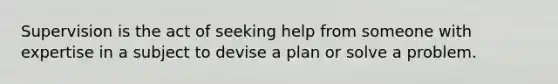 Supervision is the act of seeking help from someone with expertise in a subject to devise a plan or solve a problem.