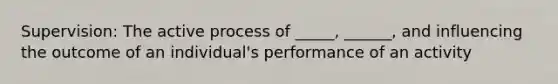 Supervision: The active process of _____, ______, and influencing the outcome of an individual's performance of an activity