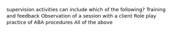 supervision activities can include which of the following? Training and feedback Observation of a session with a client Role play practice of ABA procedures All of the above