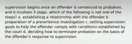 supervision begins once an offender is sentenced to probation, and it involves 3 steps. which of the following is not one of the steps? a. establishing a relationship with the offender b. preparation of a presentence investigation c. setting supervision goals to help the offender comply with conditions established by the court d. deciding how to terminate probation on the basis of the offender's response to supervision