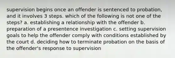 supervision begins once an offender is sentenced to probation, and it involves 3 steps. which of the following is not one of the steps? a. establishing a relationship with the offender b. preparation of a presentence investigation c. setting supervision goals to help the offender comply with conditions established by the court d. deciding how to terminate probation on the basis of the offender's response to supervision