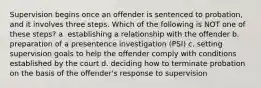 Supervision begins once an offender is sentenced to probation, and it involves three steps. Which of the following is NOT one of these steps? a. establishing a relationship with the offender b. preparation of a presentence investigation (PSI) c. setting supervision goals to help the offender comply with conditions established by the court d. deciding how to terminate probation on the basis of the offender's response to supervision