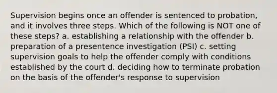 Supervision begins once an offender is sentenced to probation, and it involves three steps. Which of the following is NOT one of these steps? a. establishing a relationship with the offender b. preparation of a presentence investigation (PSI) c. setting supervision goals to help the offender comply with conditions established by the court d. deciding how to terminate probation on the basis of the offender's response to supervision