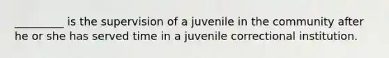 _________ is the supervision of a juvenile in the community after he or she has served time in a juvenile correctional institution.