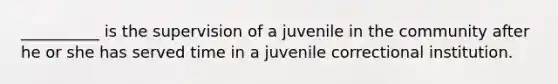 __________ is the supervision of a juvenile in the community after he or she has served time in a juvenile correctional institution.