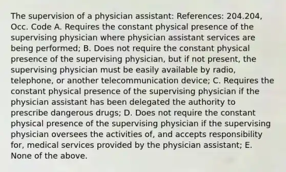 The supervision of a physician assistant: References: 204.204, Occ. Code A. Requires the constant physical presence of the supervising physician where physician assistant services are being performed; B. Does not require the constant physical presence of the supervising physician, but if not present, the supervising physician must be easily available by radio, telephone, or another telecommunication device; C. Requires the constant physical presence of the supervising physician if the physician assistant has been delegated the authority to prescribe dangerous drugs; D. Does not require the constant physical presence of the supervising physician if the supervising physician oversees the activities of, and accepts responsibility for, medical services provided by the physician assistant; E. None of the above.