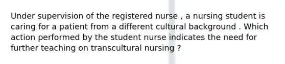 Under supervision of the registered nurse , a nursing student is caring for a patient from a different cultural background . Which action performed by the student nurse indicates the need for further teaching on transcultural nursing ?