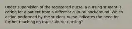 Under supervision of the registered nurse, a nursing student is caring for a patient from a different cultural background. Which action performed by the student nurse indicates the need for further teaching on transcultural nursing?