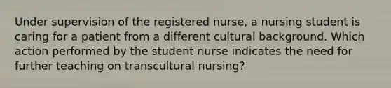 Under supervision of the registered nurse, a nursing student is caring for a patient from a different cultural background. Which action performed by the student nurse indicates the need for further teaching on transcultural nursing?