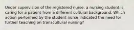 Under supervision of the registered nurse, a nursing student is caring for a patient from a different cultural background. Which action performed by the student nurse indicated the need for further teaching on transcultural nursing?