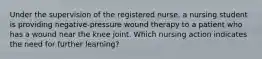 Under the supervision of the registered nurse, a nursing student is providing negative-pressure wound therapy to a patient who has a wound near the knee joint. Which nursing action indicates the need for further learning?