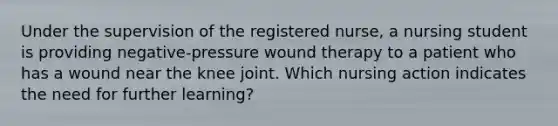 Under the supervision of the registered nurse, a nursing student is providing negative-pressure wound therapy to a patient who has a wound near the knee joint. Which nursing action indicates the need for further learning?