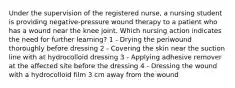 Under the supervision of the registered nurse, a nursing student is providing negative-pressure wound therapy to a patient who has a wound near the knee joint. Which nursing action indicates the need for further learning? 1 - Drying the periwound thoroughly before dressing 2 - Covering the skin near the suction line with at hydrocolloid dressing 3 - Applying adhesive remover at the affected site before the dressing 4 - Dressing the wound with a hydrocolloid film 3 cm away from the wound