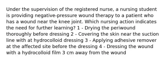 Under the supervision of the registered nurse, a nursing student is providing negative-pressure wound therapy to a patient who has a wound near the knee joint. Which nursing action indicates the need for further learning? 1 - Drying the periwound thoroughly before dressing 2 - Covering the skin near the suction line with at hydrocolloid dressing 3 - Applying adhesive remover at the affected site before the dressing 4 - Dressing the wound with a hydrocolloid film 3 cm away from the wound