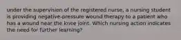 under the supervision of the registered nurse, a nursing student is providing negative-pressure wound therapy to a patient who has a wound near the knee joint. Which nursing action indicates the need for further learning?