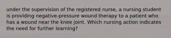 under the supervision of the registered nurse, a nursing student is providing negative-pressure wound therapy to a patient who has a wound near the knee joint. Which nursing action indicates the need for further learning?