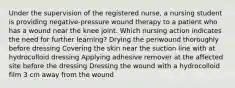 Under the supervision of the registered nurse, a nursing student is providing negative-pressure wound therapy to a patient who has a wound near the knee joint. Which nursing action indicates the need for further learning? Drying the periwound thoroughly before dressing Covering the skin near the suction line with at hydrocolloid dressing Applying adhesive remover at the affected site before the dressing Dressing the wound with a hydrocolloid film 3 cm away from the wound