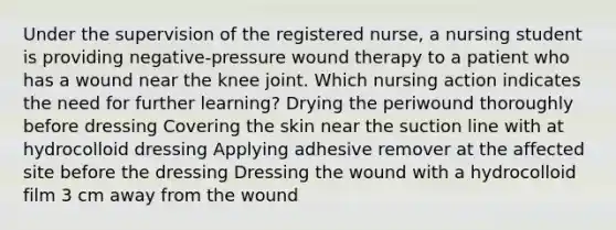 Under the supervision of the registered nurse, a nursing student is providing negative-pressure wound therapy to a patient who has a wound near the knee joint. Which nursing action indicates the need for further learning? Drying the periwound thoroughly before dressing Covering the skin near the suction line with at hydrocolloid dressing Applying adhesive remover at the affected site before the dressing Dressing the wound with a hydrocolloid film 3 cm away from the wound