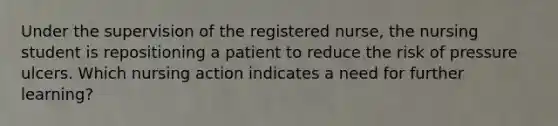 Under the supervision of the registered nurse, the nursing student is repositioning a patient to reduce the risk of pressure ulcers. Which nursing action indicates a need for further learning?