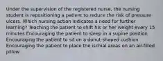 Under the supervision of the registered nurse, the nursing student is repositioning a patient to reduce the risk of pressure ulcers. Which nursing action indicates a need for further learning? Teaching the patient to shift his or her weight every 15 minutes Encouraging the patient to sleep in a supine position Encouraging the patient to sit on a donut-shaped cushion Encouraging the patient to place the ischial areas on an air-filled pillow