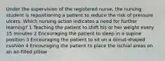 Under the supervision of the registered nurse, the nursing student is repositioning a patient to reduce the risk of pressure ulcers. Which nursing action indicates a need for further learning? 1 Teaching the patient to shift his or her weight every 15 minutes 2 Encouraging the patient to sleep in a supine position 3 Encouraging the patient to sit on a donut-shaped cushion 4 Encouraging the patient to place the ischial areas on an air-filled pillow