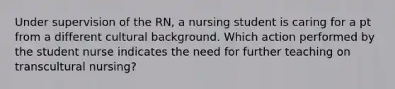 Under supervision of the RN, a nursing student is caring for a pt from a different cultural background. Which action performed by the student nurse indicates the need for further teaching on transcultural nursing?