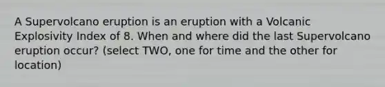 A Supervolcano eruption is an eruption with a Volcanic Explosivity Index of 8. When and where did the last Supervolcano eruption occur? (select TWO, one for time and the other for location)