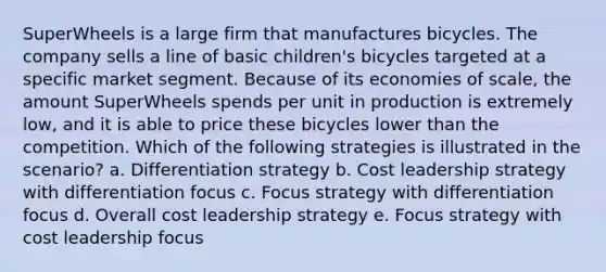 SuperWheels is a large firm that manufactures bicycles. The company sells a line of basic children's bicycles targeted at a specific market segment. Because of its economies of scale, the amount SuperWheels spends per unit in production is extremely low, and it is able to price these bicycles lower than the competition. Which of the following strategies is illustrated in the scenario? a. Differentiation strategy b. Cost leadership strategy with differentiation focus c. Focus strategy with differentiation focus d. Overall cost leadership strategy e. Focus strategy with cost leadership focus