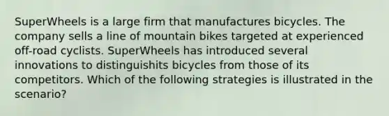 SuperWheels is a large firm that manufactures bicycles. The company sells a line of mountain bikes targeted at experienced off-road cyclists. SuperWheels has introduced several innovations to distinguishits bicycles from those of its competitors. Which of the following strategies is illustrated in the scenario?