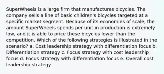 SuperWheels is a large firm that manufactures bicycles. The company sells a line of basic children's bicycles targeted at a specific market segment. Because of its economies of scale, the amount SuperWheels spends per unit in production is extremely low, and it is able to price these bicycles lower than the competition. Which of the following strategies is illustrated in the scenario? a. Cost leadership strategy with differentiation focus b. Differentiation strategy c. Focus strategy with cost leadership focus d. Focus strategy with differentiation focus e. Overall cost leadership strategy