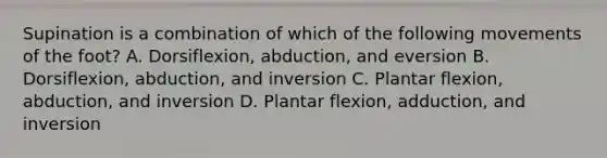 Supination is a combination of which of the following movements of the foot? A. Dorsiflexion, abduction, and eversion B. Dorsiflexion, abduction, and inversion C. Plantar flexion, abduction, and inversion D. Plantar flexion, adduction, and inversion