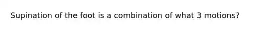 Supination of the foot is a combination of what 3 motions?