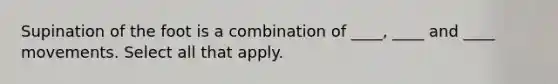 Supination of the foot is a combination of ____, ____ and ____ movements. Select all that apply.