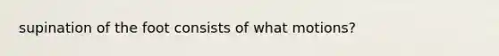 supination of the foot consists of what motions?