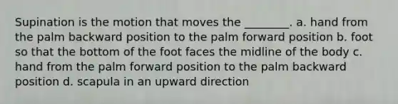 Supination is the motion that moves the ________. a. hand from the palm backward position to the palm forward position b. foot so that the bottom of the foot faces the midline of the body c. hand from the palm forward position to the palm backward position d. scapula in an upward direction