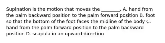 Supination is the motion that moves the ________. A. hand from the palm backward position to the palm forward position B. foot so that the bottom of the foot faces the midline of the body C. hand from the palm forward position to the palm backward position D. scapula in an upward direction