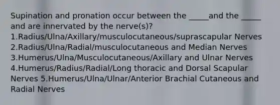 Supination and pronation occur between the _____and the _____ and are innervated by the nerve(s)?1.Radius/Ulna/Axillary/musculocutaneous/suprascapular Nerves 2.Radius/Ulna/Radial/musculocutaneous and Median Nerves 3.Humerus/Ulna/Musculocutaneous/Axillary and Ulnar Nerves 4.Humerus/Radius/Radial/Long thoracic and Dorsal Scapular Nerves 5.Humerus/Ulna/Ulnar/Anterior Brachial Cutaneous and Radial Nerves