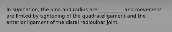 In supination, the ulna and radius are __________ and movement are limted by tightening of the quadrateligament and the anterior ligament of the distal radioulnar joint.