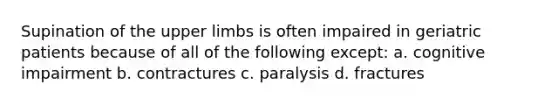 Supination of the upper limbs is often impaired in geriatric patients because of all of the following except: a. cognitive impairment b. contractures c. paralysis d. fractures