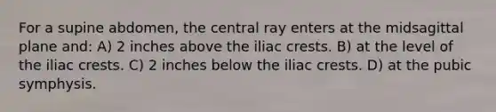 For a supine abdomen, the central ray enters at the midsagittal plane and: A) 2 inches above the iliac crests. B) at the level of the iliac crests. C) 2 inches below the iliac crests. D) at the pubic symphysis.