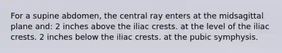 For a supine abdomen, the central ray enters at the midsagittal plane and: 2 inches above the iliac crests. at the level of the iliac crests. 2 inches below the iliac crests. at the pubic symphysis.