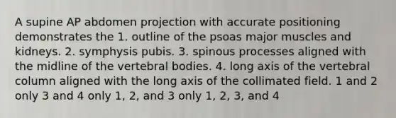 A supine AP abdomen projection with accurate positioning demonstrates the 1. outline of the psoas major muscles and kidneys. 2. symphysis pubis. 3. spinous processes aligned with the midline of the vertebral bodies. 4. long axis of the vertebral column aligned with the long axis of the collimated field. 1 and 2 only 3 and 4 only 1, 2, and 3 only 1, 2, 3, and 4