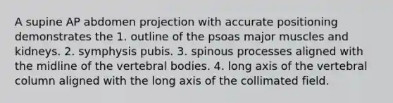 A supine AP abdomen projection with accurate positioning demonstrates the 1. outline of the psoas major muscles and kidneys. 2. symphysis pubis. 3. spinous processes aligned with the midline of the vertebral bodies. 4. long axis of the vertebral column aligned with the long axis of the collimated field.